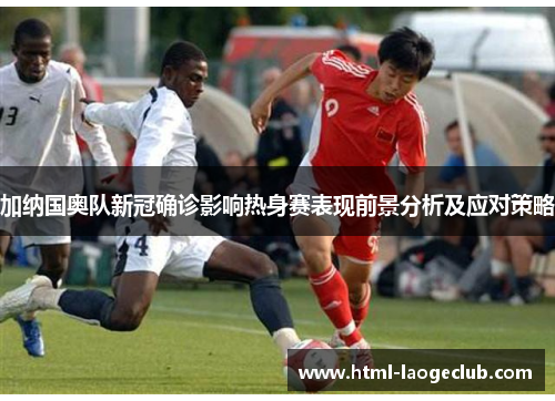 加纳国奥队新冠确诊影响热身赛表现前景分析及应对策略
