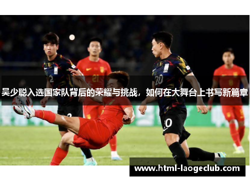 吴少聪入选国家队背后的荣耀与挑战，如何在大舞台上书写新篇章