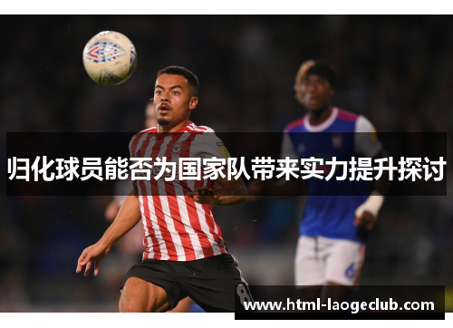 归化球员能否为国家队带来实力提升探讨