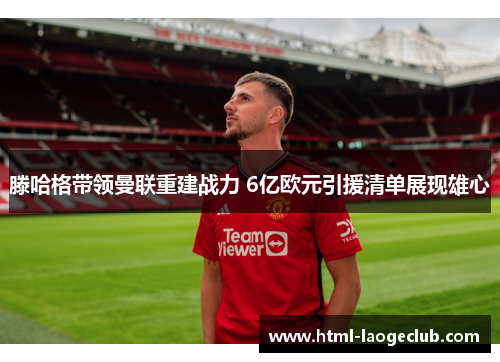 滕哈格带领曼联重建战力 6亿欧元引援清单展现雄心