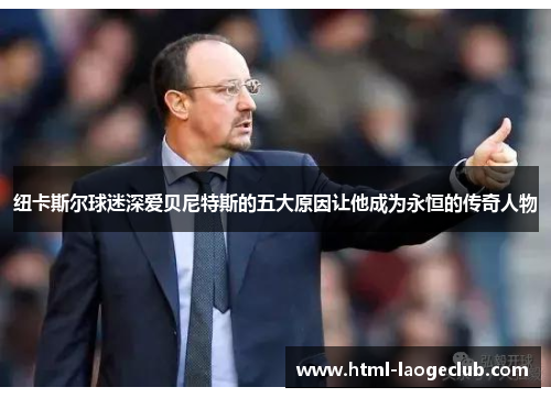 纽卡斯尔球迷深爱贝尼特斯的五大原因让他成为永恒的传奇人物