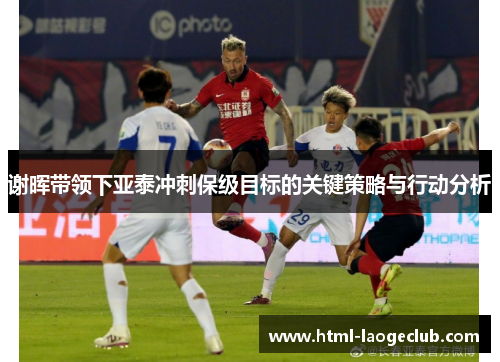 谢晖带领下亚泰冲刺保级目标的关键策略与行动分析
