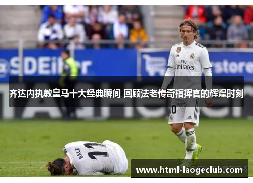 齐达内执教皇马十大经典瞬间 回顾法老传奇指挥官的辉煌时刻