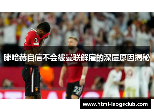 滕哈赫自信不会被曼联解雇的深层原因揭秘