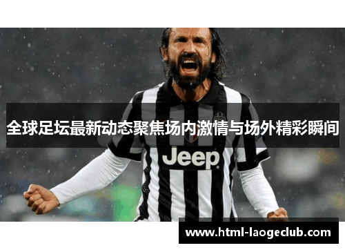 全球足坛最新动态聚焦场内激情与场外精彩瞬间
