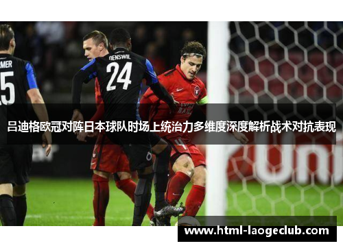 吕迪格欧冠对阵日本球队时场上统治力多维度深度解析战术对抗表现
