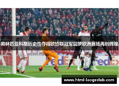 奥林匹亚科斯历史性夺得欧协联冠军圆梦欧洲赛场再创辉煌 奥林匹亚科斯历史性夺得欧协联冠军圆梦欧洲赛场再创辉煌