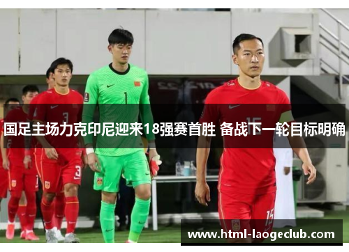 国足主场力克印尼迎来18强赛首胜 备战下一轮目标明确